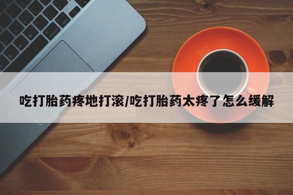 私人打胎药专卖联系微信吃打胎药疼地打滚/吃打胎药太疼了怎么缓解