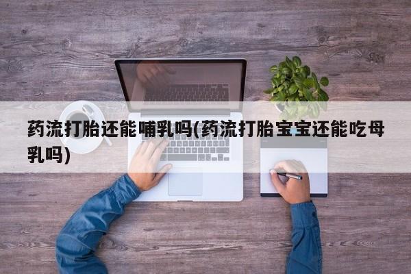 私人打胎药专卖联系微信药流打胎还能哺乳吗(药流打胎宝宝还能吃母乳吗)